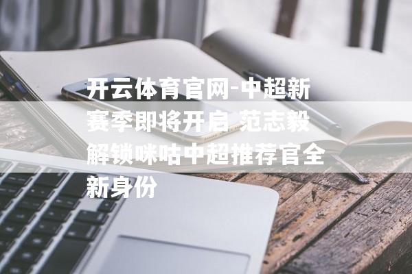 开云体育官网-中超新赛季即将开启 范志毅解锁咪咕中超推荐官全新身份