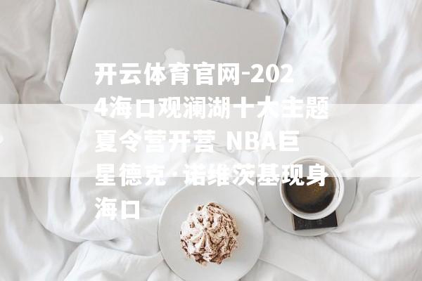 开云体育官网-2024海口观澜湖十大主题夏令营开营 NBA巨星德克·诺维茨基现身海口